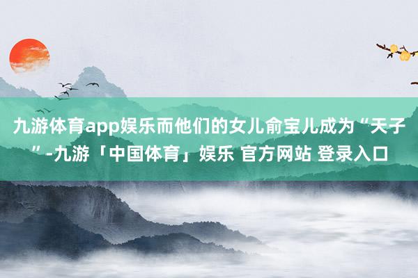 九游体育app娱乐而他们的女儿俞宝儿成为“天子”-九游「中国体育」娱乐 官方网站 登录入口