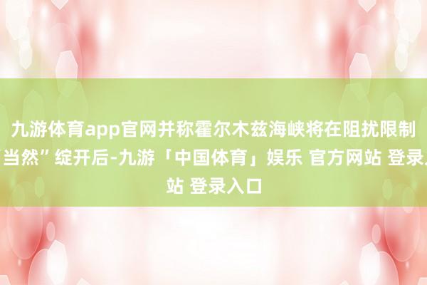 九游体育app官网并称霍尔木兹海峡将在阻扰限制后“当然”绽开后-九游「中国体育」娱乐 官方网站 登录入口