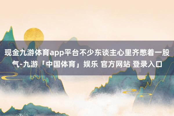 现金九游体育app平台不少东谈主心里齐憋着一股气-九游「中国体育」娱乐 官方网站 登录入口