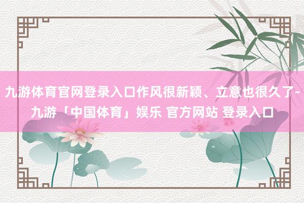 九游体育官网登录入口作风很新颖、立意也很久了-九游「中国体育」娱乐 官方网站 登录入口