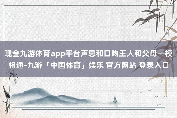 现金九游体育app平台声息和口吻王人和父母一模相通-九游「中国体育」娱乐 官方网站 登录入口