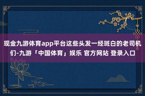 现金九游体育app平台这些头发一经斑白的老司机们-九游「中国体育」娱乐 官方网站 登录入口