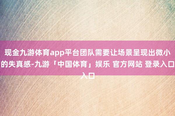 现金九游体育app平台团队需要让场景呈现出微小的失真感-九游「中国体育」娱乐 官方网站 登录入口