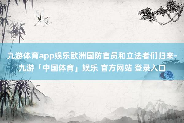 九游体育app娱乐欧洲国防官员和立法者们归来-九游「中国体育」娱乐 官方网站 登录入口