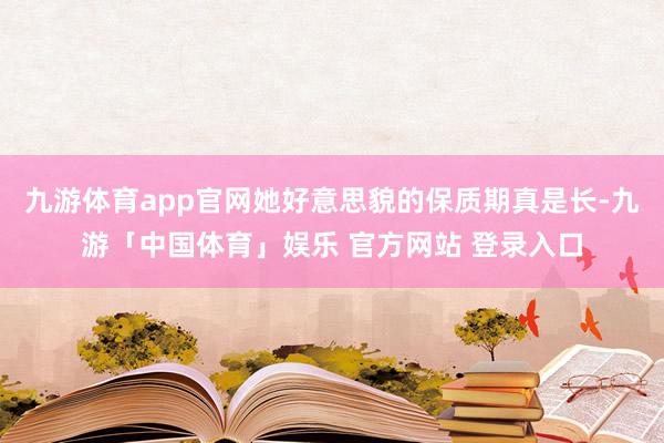 九游体育app官网她好意思貌的保质期真是长-九游「中国体育」娱乐 官方网站 登录入口