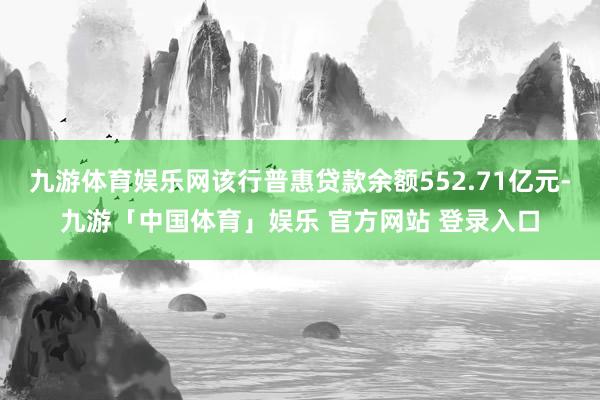 九游体育娱乐网该行普惠贷款余额552.71亿元-九游「中国体育」娱乐 官方网站 登录入口