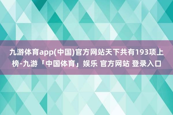 九游体育app(中国)官方网站天下共有193项上榜-九游「中国体育」娱乐 官方网站 登录入口