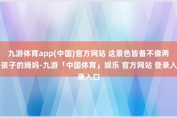 九游体育app(中国)官方网站 这景色皆备不像两个孩子的姆妈-九游「中国体育」娱乐 官方网站 登录入口