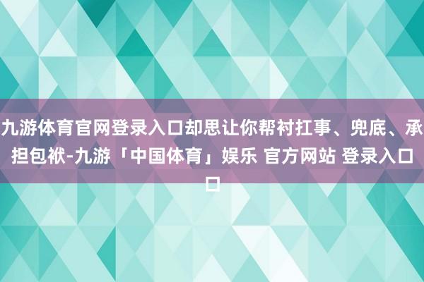 九游体育官网登录入口却思让你帮衬扛事、兜底、承担包袱-九游「中国体育」娱乐 官方网站 登录入口