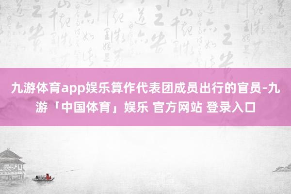 九游体育app娱乐算作代表团成员出行的官员-九游「中国体育」娱乐 官方网站 登录入口