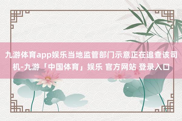九游体育app娱乐当地监管部门示意正在追查该司机-九游「中国体育」娱乐 官方网站 登录入口