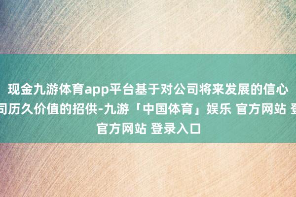 现金九游体育app平台基于对公司将来发展的信心和对公司历久价值的招供-九游「中国体育」娱乐 官方网站 登录入口