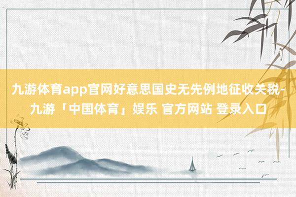 九游体育app官网好意思国史无先例地征收关税-九游「中国体育」娱乐 官方网站 登录入口