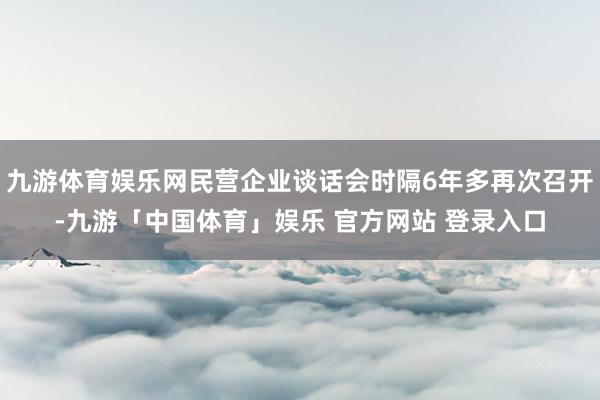 九游体育娱乐网民营企业谈话会时隔6年多再次召开-九游「中国体育」娱乐 官方网站 登录入口