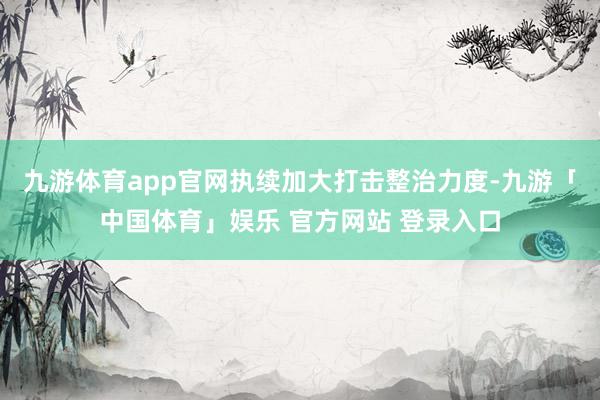 九游体育app官网执续加大打击整治力度-九游「中国体育」娱乐 官方网站 登录入口