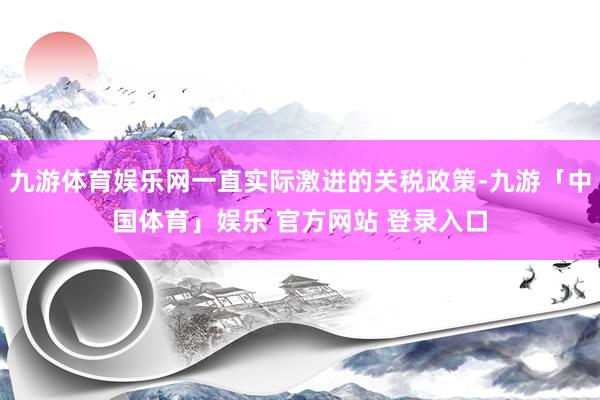 九游体育娱乐网一直实际激进的关税政策-九游「中国体育」娱乐 官方网站 登录入口
