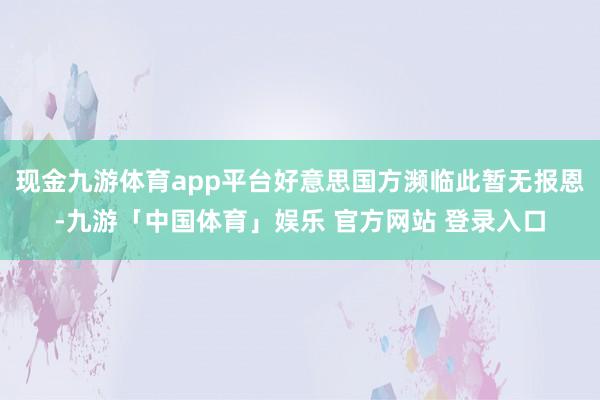现金九游体育app平台好意思国方濒临此暂无报恩-九游「中国体育」娱乐 官方网站 登录入口