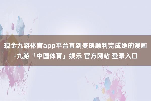 现金九游体育app平台直到麦琪顺利完成她的漫画-九游「中国体育」娱乐 官方网站 登录入口