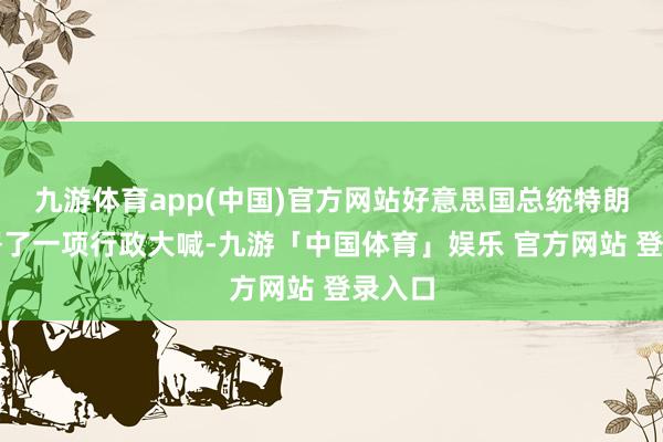 九游体育app(中国)官方网站好意思国总统特朗普签署了一项行政大喊-九游「中国体育」娱乐 官方网站 登录入口