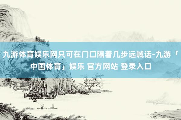 九游体育娱乐网只可在门口隔着几步远喊话-九游「中国体育」娱乐 官方网站 登录入口