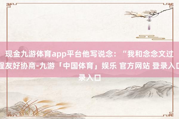 现金九游体育app平台他写说念：“我和念念文过程友好协商-九游「中国体育」娱乐 官方网站 登录入口