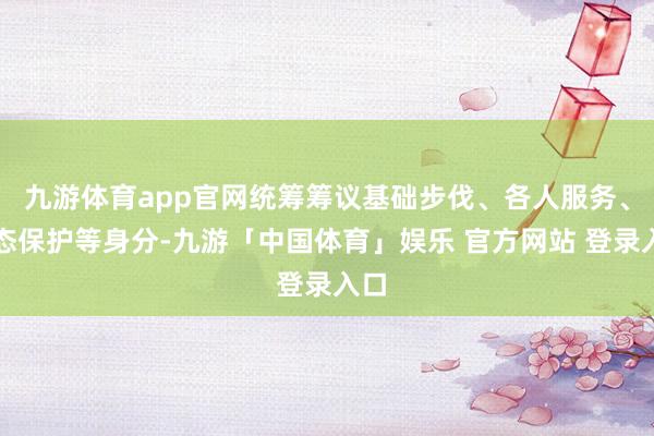 九游体育app官网统筹筹议基础步伐、各人服务、生态保护等身分-九游「中国体育」娱乐 官方网站 登录入口
