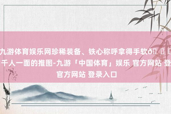 九游体育娱乐网珍稀装备、铁心称呼拿得手软💎！告别千人一面的推图-九游「中国体育」娱乐 官方网站 登录入口