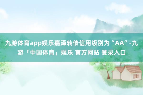 九游体育app娱乐嘉泽转债信用级别为“AA”-九游「中国体育」娱乐 官方网站 登录入口