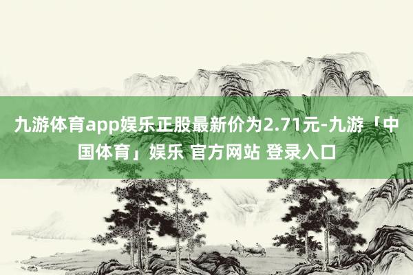 九游体育app娱乐正股最新价为2.71元-九游「中国体育」娱乐 官方网站 登录入口