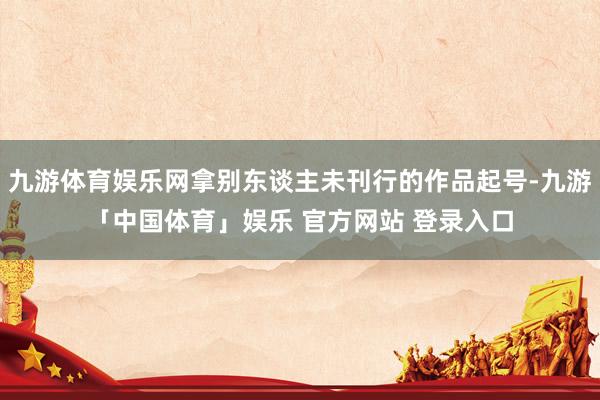 九游体育娱乐网拿别东谈主未刊行的作品起号-九游「中国体育」娱乐 官方网站 登录入口