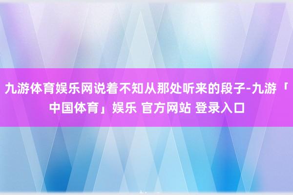 九游体育娱乐网说着不知从那处听来的段子-九游「中国体育」娱乐 官方网站 登录入口