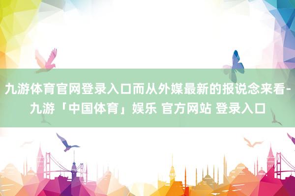 九游体育官网登录入口而从外媒最新的报说念来看-九游「中国体育」娱乐 官方网站 登录入口