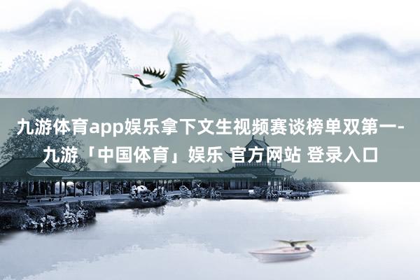 九游体育app娱乐拿下文生视频赛谈榜单双第一-九游「中国体育」娱乐 官方网站 登录入口