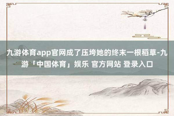 九游体育app官网成了压垮她的终末一根稻草-九游「中国体育」娱乐 官方网站 登录入口