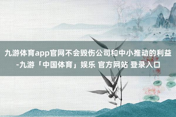 九游体育app官网不会毁伤公司和中小推动的利益-九游「中国体育」娱乐 官方网站 登录入口