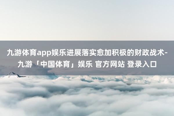 九游体育app娱乐进展落实愈加积极的财政战术-九游「中国体育」娱乐 官方网站 登录入口