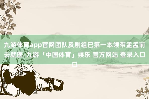 九游体育app官网团队及剧组已第一本领带孟孟前去就医-九游「中国体育」娱乐 官方网站 登录入口