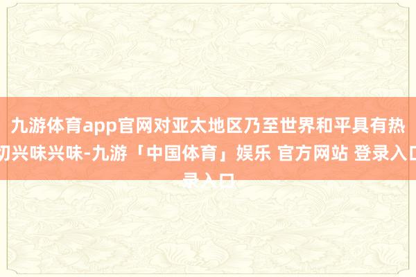 九游体育app官网对亚太地区乃至世界和平具有热切兴味兴味-九游「中国体育」娱乐 官方网站 登录入口