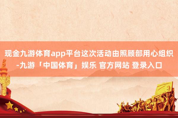 现金九游体育app平台这次活动由照顾部用心组织-九游「中国体育」娱乐 官方网站 登录入口