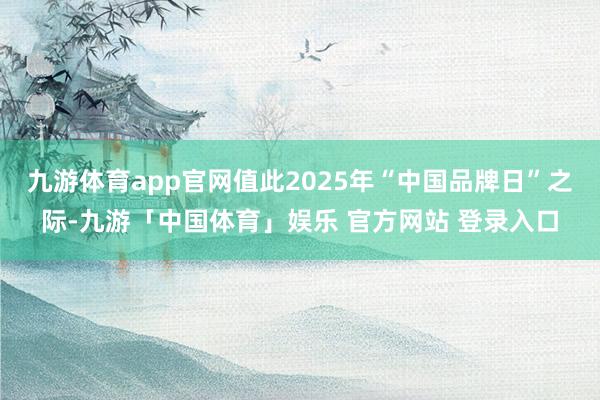 九游体育app官网值此2025年“中国品牌日”之际-九游「中国体育」娱乐 官方网站 登录入口
