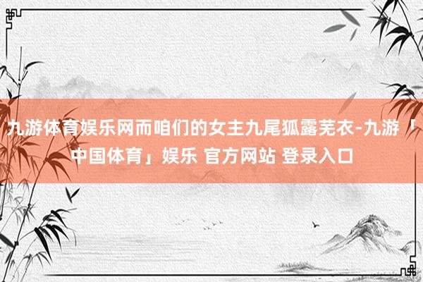 九游体育娱乐网而咱们的女主九尾狐露芜衣-九游「中国体育」娱乐 官方网站 登录入口