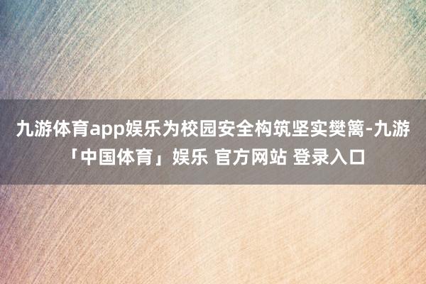九游体育app娱乐为校园安全构筑坚实樊篱-九游「中国体育」娱乐 官方网站 登录入口
