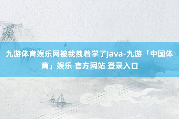 九游体育娱乐网被我拽着学了Java-九游「中国体育」娱乐 官方网站 登录入口