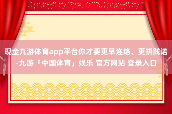 现金九游体育app平台你才要更早连络、更拼践诺-九游「中国体育」娱乐 官方网站 登录入口