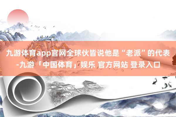 九游体育app官网全球伙皆说他是“老派”的代表-九游「中国体育」娱乐 官方网站 登录入口