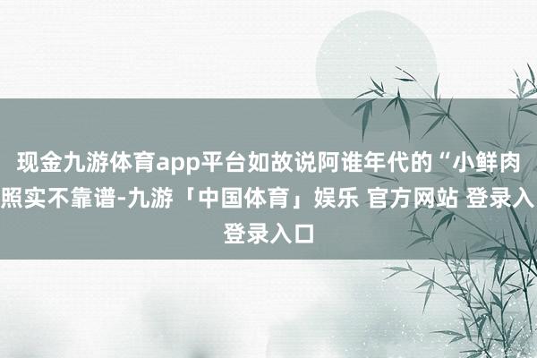 现金九游体育app平台如故说阿谁年代的“小鲜肉”照实不靠谱-九游「中国体育」娱乐 官方网站 登录入口