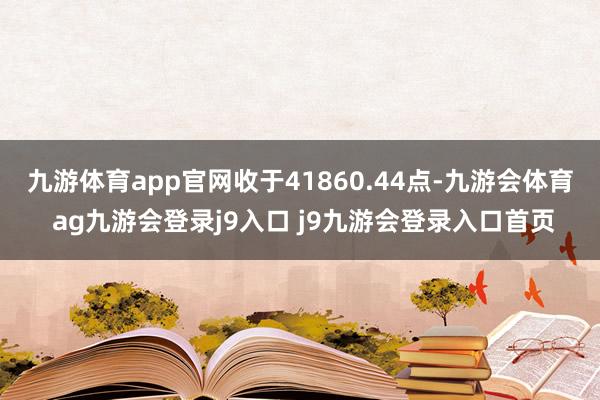 九游体育app官网收于41860.44点-九游会体育 ag九游会登录j9入口 j9九游会登录入口首页