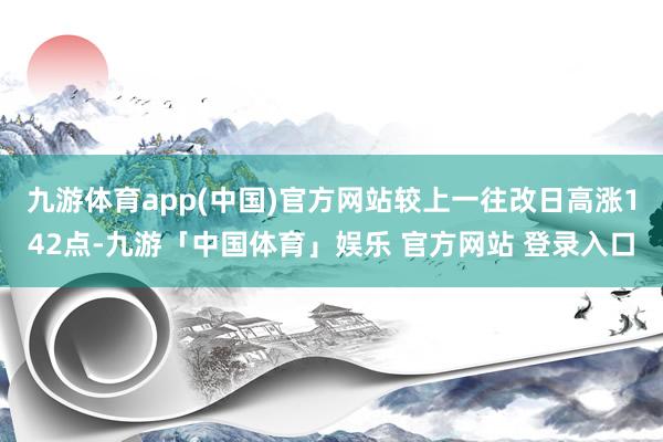 九游体育app(中国)官方网站较上一往改日高涨142点-九游「中国体育」娱乐 官方网站 登录入口