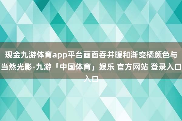 现金九游体育app平台画面吞并暖和渐变橘颜色与当然光影-九游「中国体育」娱乐 官方网站 登录入口