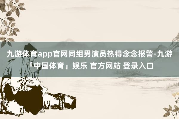 九游体育app官网同组男演员热得念念报警-九游「中国体育」娱乐 官方网站 登录入口